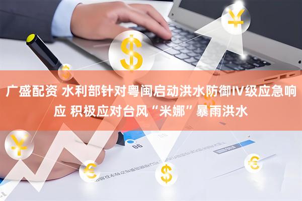 广盛配资 水利部针对粤闽启动洪水防御Ⅳ级应急响应 积极应对台风“米娜”暴雨洪水