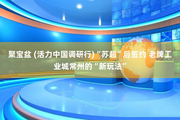 聚宝盆 (活力中国调研行)“苏超”后签约 老牌工业城常州的“新玩法”