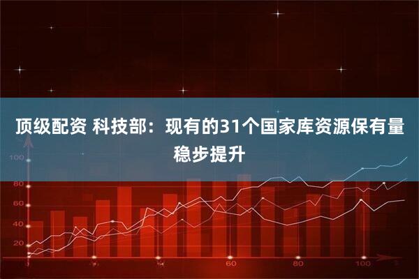 顶级配资 科技部：现有的31个国家库资源保有量稳步提升