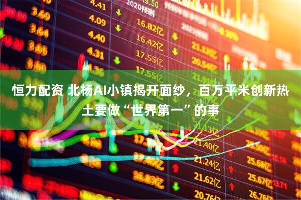 恒力配资 北杨AI小镇揭开面纱，百万平米创新热土要做“世界第一”的事