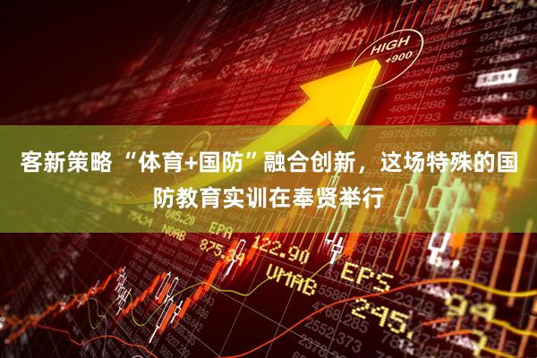 客新策略 “体育+国防”融合创新，这场特殊的国防教育实训在奉贤举行