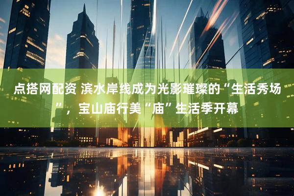 点搭网配资 滨水岸线成为光影璀璨的“生活秀场”，宝山庙行美“庙”生活季开幕