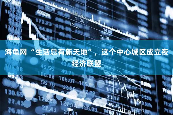 海龟网 “生活总有新天地”，这个中心城区成立夜经济联盟