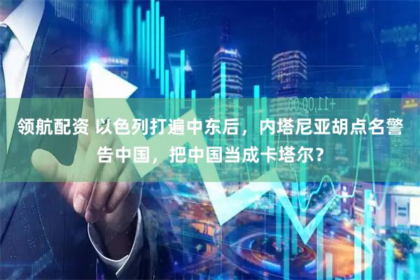 领航配资 以色列打遍中东后，内塔尼亚胡点名警告中国，把中国当成卡塔尔？
