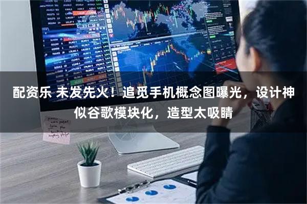 配资乐 未发先火！追觅手机概念图曝光，设计神似谷歌模块化，造型太吸睛