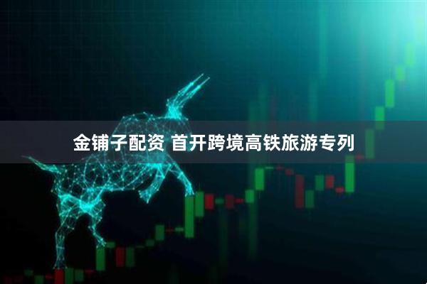 金铺子配资 首开跨境高铁旅游专列