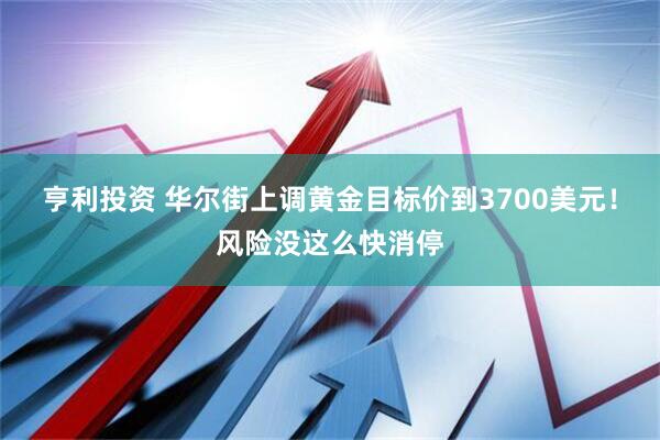亨利投资 华尔街上调黄金目标价到3700美元！风险没这么快消停