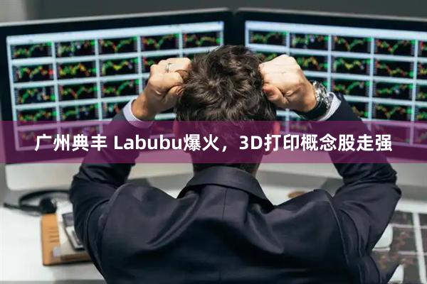 广州典丰 Labubu爆火，3D打印概念股走强