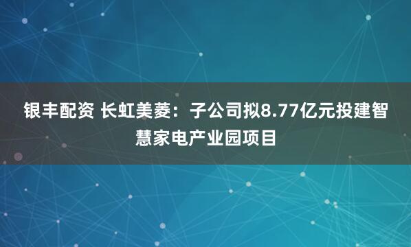 银丰配资 长虹美菱：子公司拟8.77亿元投建智慧家电产业园项目