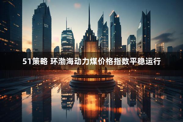 51策略 环渤海动力煤价格指数平稳运行