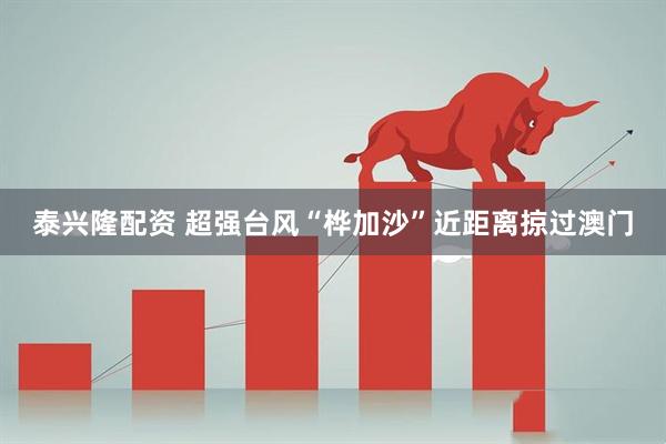 泰兴隆配资 超强台风“桦加沙”近距离掠过澳门