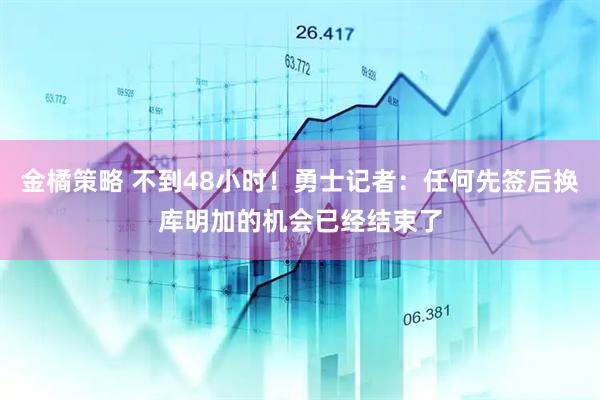 金橘策略 不到48小时！勇士记者：任何先签后换库明加的机会已经结束了