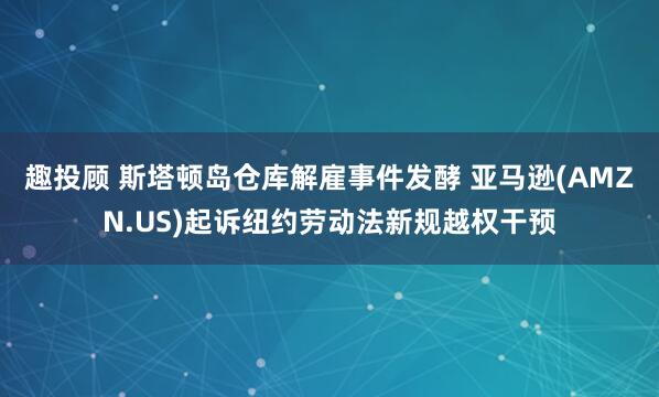 趣投顾 斯塔顿岛仓库解雇事件发酵 亚马逊(AMZN.US)起诉纽约劳动法新规越权干预