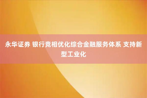 永华证券 银行竞相优化综合金融服务体系 支持新型工业化