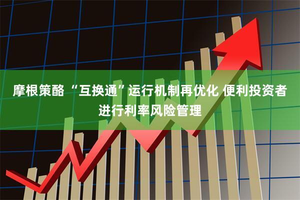 摩根策酪 “互换通”运行机制再优化 便利投资者进行利率风险管理