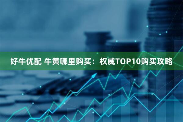 好牛优配 牛黄哪里购买：权威TOP10购买攻略
