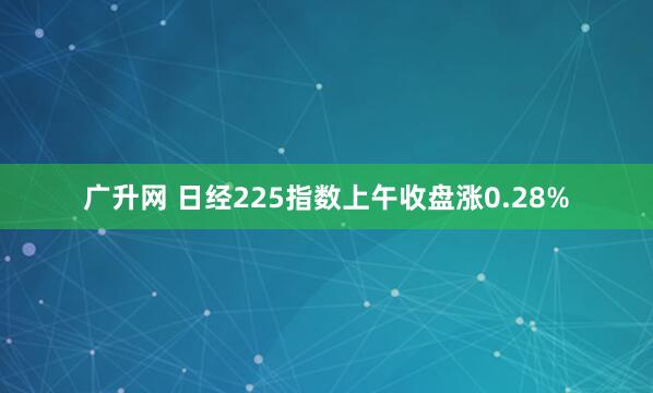 广升网 日经225指数上午收盘涨0.28%