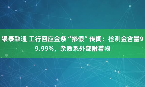 银泰融通 工行回应金条“掺假”传闻：检测金含量99.99%，杂质系外部附着物