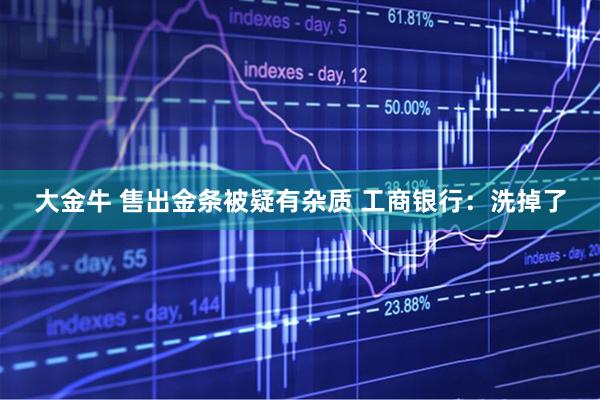 大金牛 售出金条被疑有杂质 工商银行：洗掉了