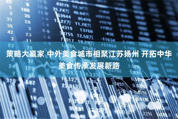 策略大赢家 中外美食城市相聚江苏扬州 开拓中华美食传承发展新路