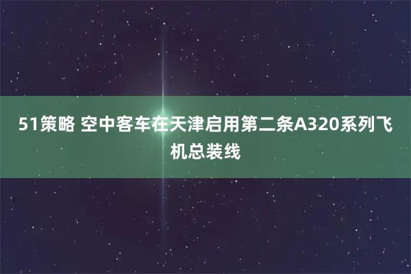 51策略 空中客车在天津启用第二条A320系列飞机总装线
