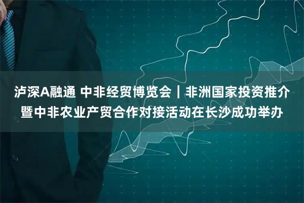 泸深A融通 中非经贸博览会|非洲国家投资推介暨中非农业产贸合作对接活动在长沙成功举办