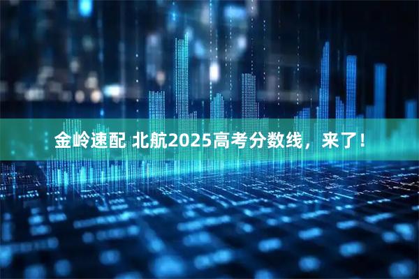 金岭速配 北航2025高考分数线，来了！
