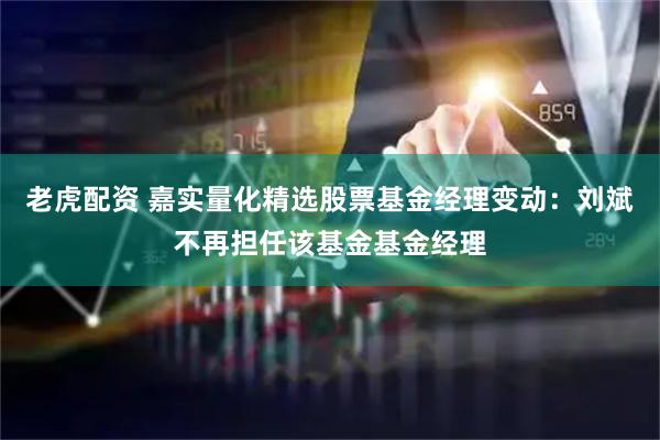 老虎配资 嘉实量化精选股票基金经理变动：刘斌不再担任该基金基金经理
