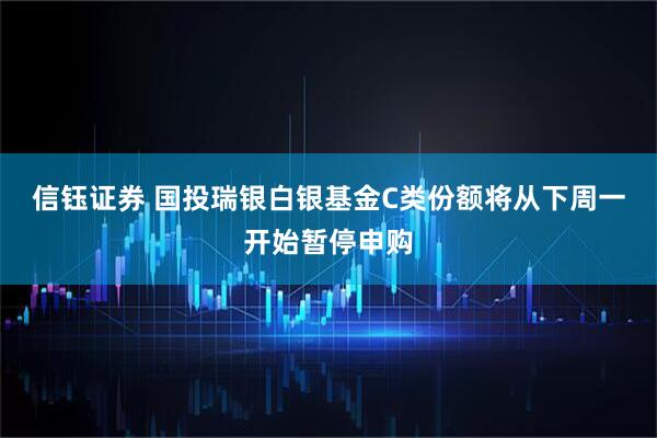 信钰证券 国投瑞银白银基金C类份额将从下周一开始暂停申购