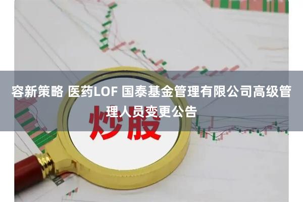 容新策略 医药LOF 国泰基金管理有限公司高级管理人员变更公告