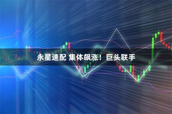 永星速配 集体飙涨！巨头联手