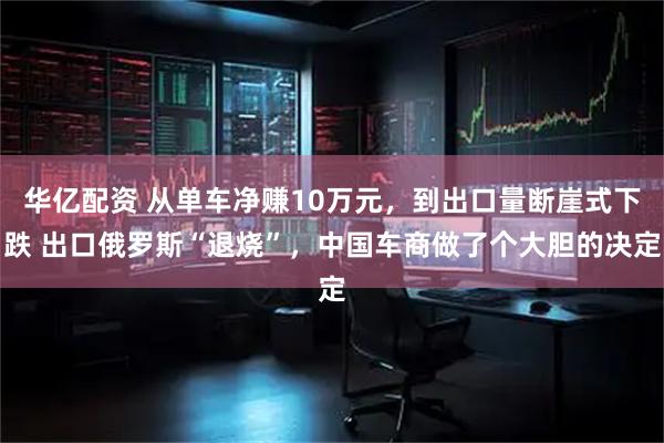 华亿配资 从单车净赚10万元，到出口量断崖式下跌 出口俄罗斯“退烧”，中国车商做了个大胆的决定