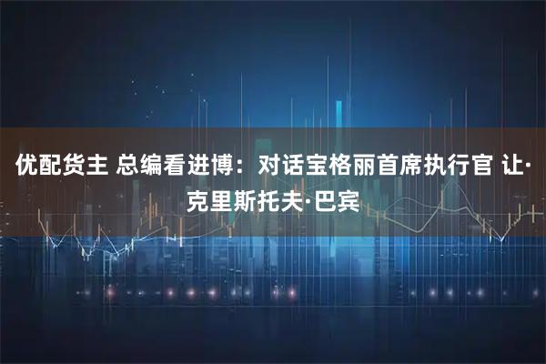 优配货主 总编看进博：对话宝格丽首席执行官 让·克里斯托夫·巴宾