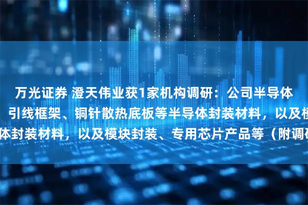 万光证券 澄天伟业获1家机构调研:公司半导体业务主要产品包括载带、引线框架、铜针散热底板等半导体封装材料,以及模块封装、专用芯片产品等(附调研问答)
