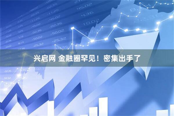 兴启网 金融圈罕见！密集出手了