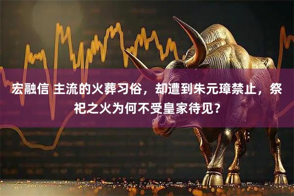 宏融信 主流的火葬习俗，却遭到朱元璋禁止，祭祀之火为何不受皇家待见？