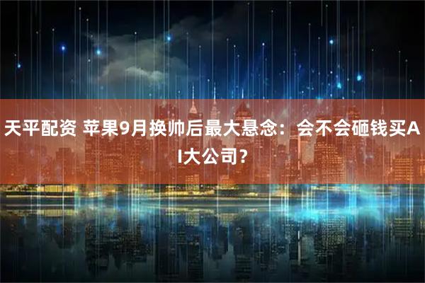 天平配资 苹果9月换帅后最大悬念：会不会砸钱买AI大公司？